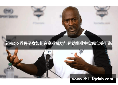 迈克尔·乔丹子女如何在商业成功与运动事业中实现完美平衡