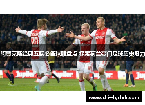 阿贾克斯经典五款必备球服盘点 探索荷兰豪门足球历史魅力