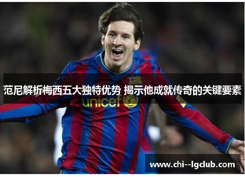 范尼解析梅西五大独特优势 揭示他成就传奇的关键要素