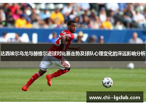 达西埃尔乌龙与赫维尔进球对比赛走势及球队心理变化的深远影响分析 达西埃尔乌龙与赫维尔进球对比赛走势及球队心理变化的深远影响分析