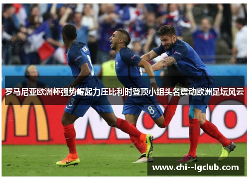 罗马尼亚欧洲杯强势崛起力压比利时登顶小组头名震动欧洲足坛风云