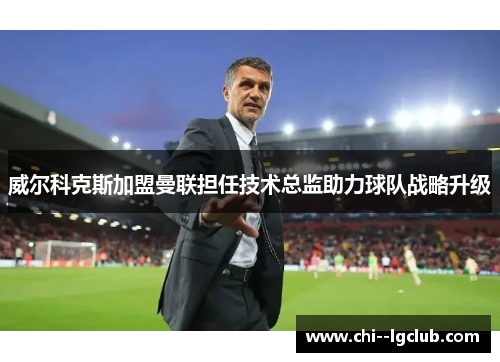 威尔科克斯加盟曼联担任技术总监助力球队战略升级