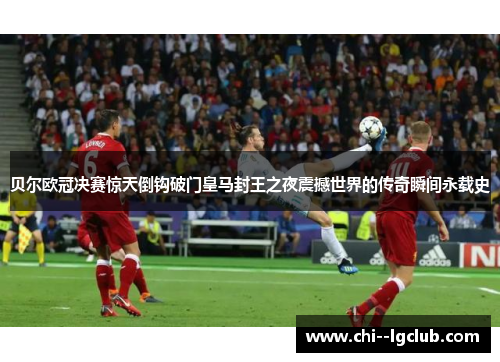 贝尔欧冠决赛惊天倒钩破门皇马封王之夜震撼世界的传奇瞬间永载史