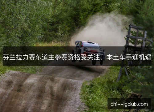 芬兰拉力赛东道主参赛资格受关注，本土车手迎机遇